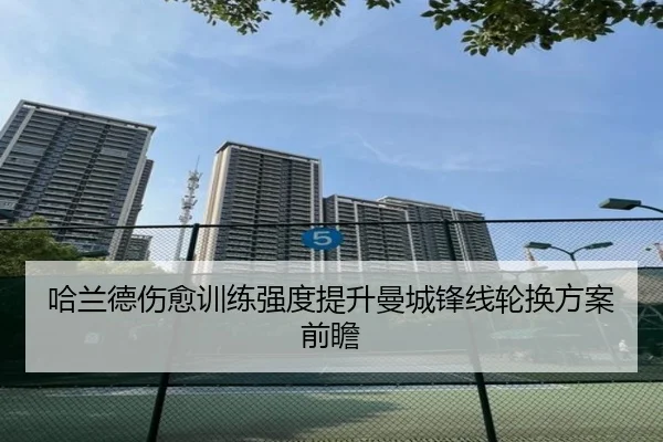 哈兰德伤愈训练强度提升曼城锋线轮换方案前瞻